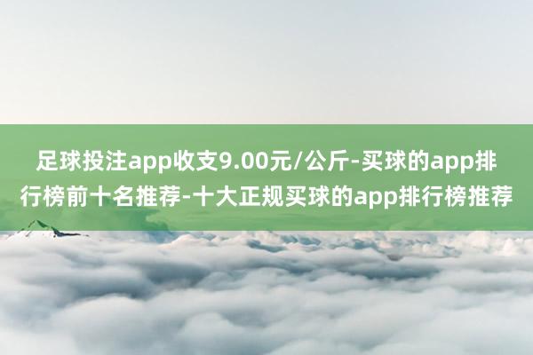 足球投注app收支9.00元/公斤-买球的app排行榜前十名推荐-十大正规买球的app排行榜推荐