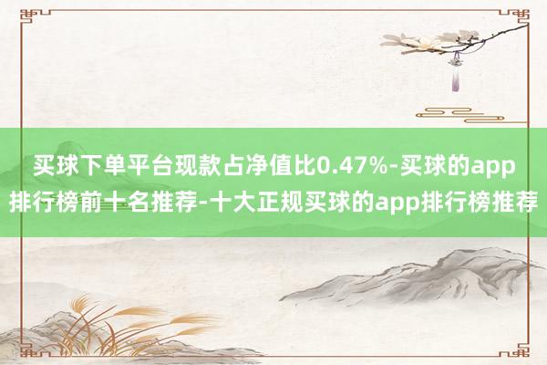 买球下单平台现款占净值比0.47%-买球的app排行榜前十名推荐-十大正规买球的app排行榜推荐