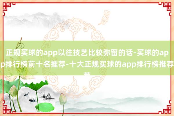 正规买球的app以往技艺比较弥留的话-买球的app排行榜前十名推荐-十大正规买球的app排行榜推荐