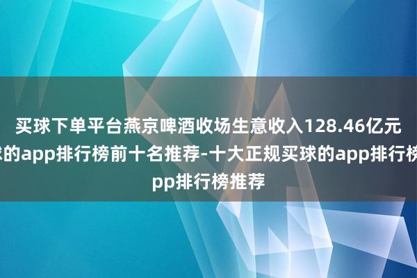 买球下单平台燕京啤酒收场生意收入128.46亿元-买球的app排行榜前十名推荐-十大正规买球的app排行榜推荐