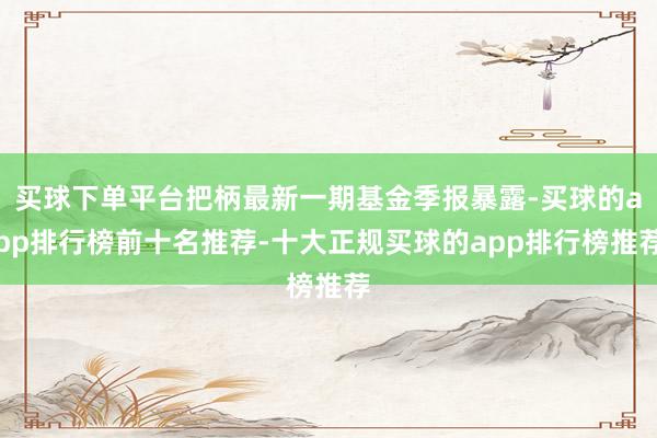 买球下单平台把柄最新一期基金季报暴露-买球的app排行榜前十名推荐-十大正规买球的app排行榜推荐