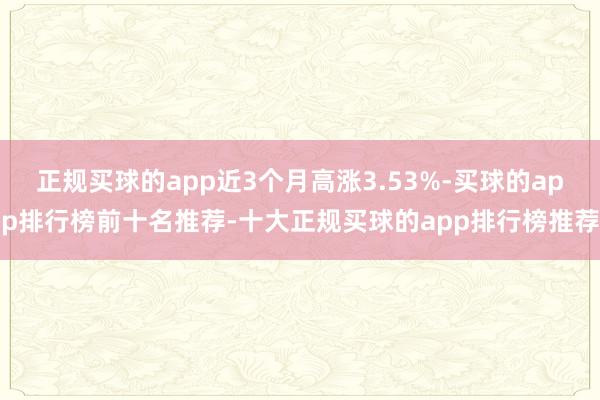 正规买球的app近3个月高涨3.53%-买球的app排行榜前十名推荐-十大正规买球的app排行榜推荐