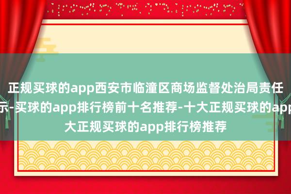 正规买球的app西安市临潼区商场监督处治局责任主谈主员暗示-买球的app排行榜前十名推荐-十大正规买球的app排行榜推荐