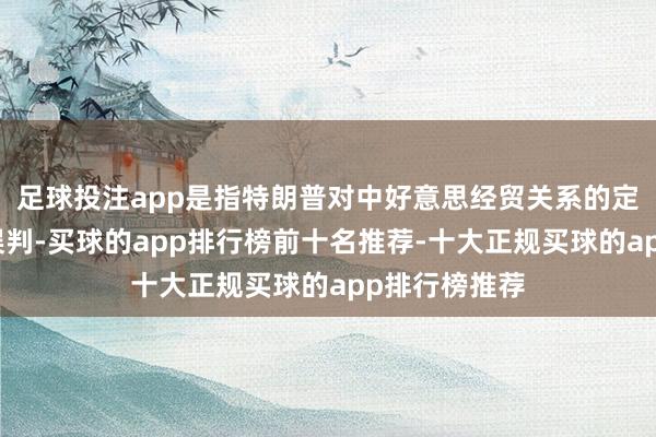 足球投注app是指特朗普对中好意思经贸关系的定位存在严重误判-买球的app排行榜前十名推荐-十大正规买球的app排行榜推荐