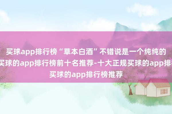 买球app排行榜“草本白酒”不错说是一个纯纯的新意见-买球的app排行榜前十名推荐-十大正规买球的app排行榜推荐