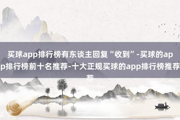 买球app排行榜有东谈主回复“收到”-买球的app排行榜前十名推荐-十大正规买球的app排行榜推荐