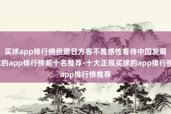 买球app排行榜但愿日方客不雅感性看待中国发展-买球的app排行榜前十名推荐-十大正规买球的app排行榜推荐