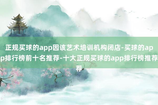 正规买球的app因该艺术培训机构闭店-买球的app排行榜前十名推荐-十大正规买球的app排行榜推荐