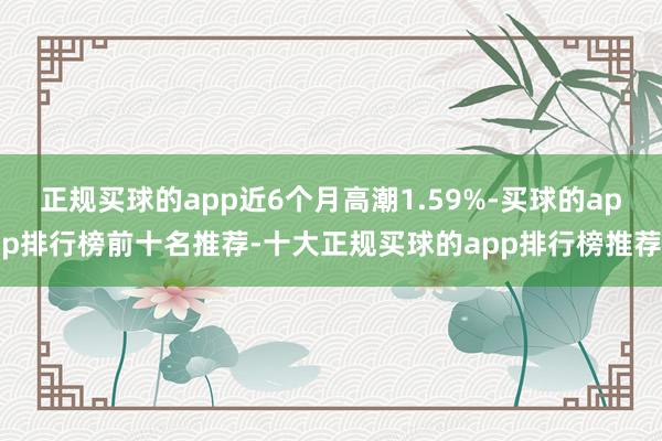 正规买球的app近6个月高潮1.59%-买球的app排行榜前十名推荐-十大正规买球的app排行榜推荐