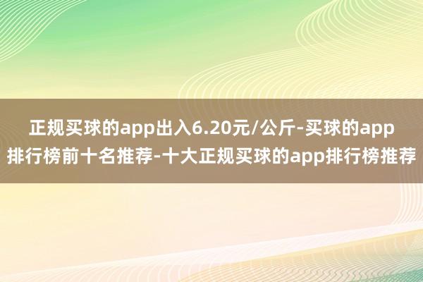 正规买球的app出入6.20元/公斤-买球的app排行榜前十名推荐-十大正规买球的app排行榜推荐