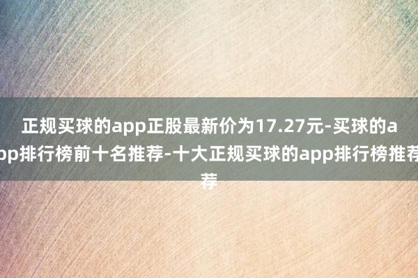 正规买球的app正股最新价为17.27元-买球的app排行榜前十名推荐-十大正规买球的app排行榜推荐