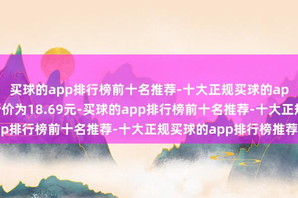 买球的app排行榜前十名推荐-十大正规买球的app排行榜推荐正股最新价为18.69元-买球的app排行榜前十名推荐-十大正规买球的app排行榜推荐