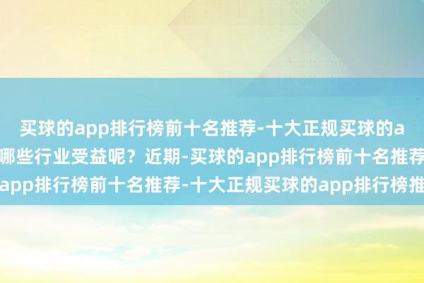 买球的app排行榜前十名推荐-十大正规买球的app排行榜推荐会使得哪些行业受益呢？近期-买球的app排行榜前十名推荐-十大正规买球的app排行榜推荐