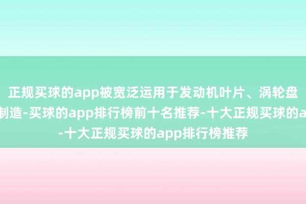 正规买球的app被宽泛运用于发动机叶片、涡轮盘等要津部件的制造-买球的app排行榜前十名推荐-十大正规买球的app排行榜推荐