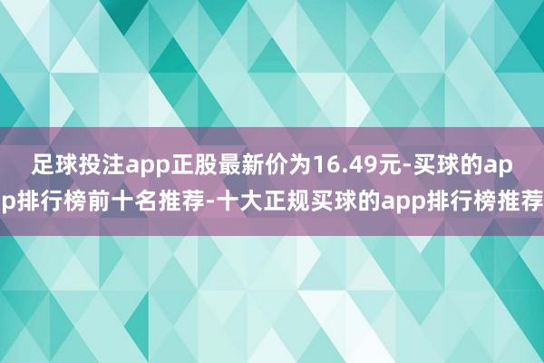 足球投注app正股最新价为16.49元-买球的app排行榜前十名推荐-十大正规买球的app排行榜推荐