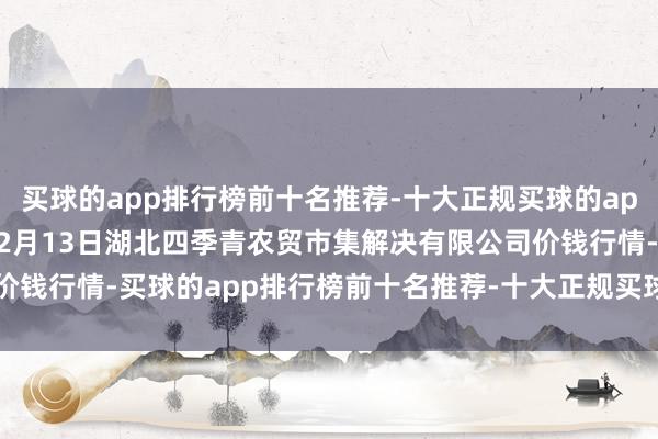 买球的app排行榜前十名推荐-十大正规买球的app排行榜推荐2024年12月13日湖北四季青农贸市集解决有限公司价钱行情-买球的app排行榜前十名推荐-十大正规买球的app排行榜推荐