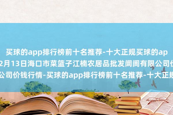 买球的app排行榜前十名推荐-十大正规买球的app排行榜推荐2024年12月13日海口市菜篮子江楠农居品批发阛阓有限公司价钱行情-买球的app排行榜前十名推荐-十大正规买球的app排行榜推荐