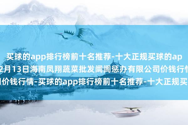 买球的app排行榜前十名推荐-十大正规买球的app排行榜推荐2024年12月13日海南凤翔蔬菜批发阛阓惩办有限公司价钱行情-买球的app排行榜前十名推荐-十大正规买球的app排行榜推荐