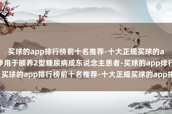 买球的app排行榜前十名推荐-十大正规买球的app排行榜推荐达格列净用于颐养2型糖尿病成东说念主患者-买球的app排行榜前十名推荐-十大正规买球的app排行榜推荐