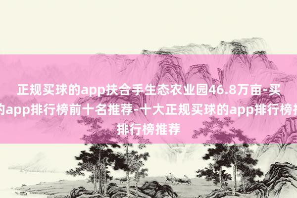 正规买球的app扶合手生态农业园46.8万亩-买球的app排行榜前十名推荐-十大正规买球的app排行榜推荐