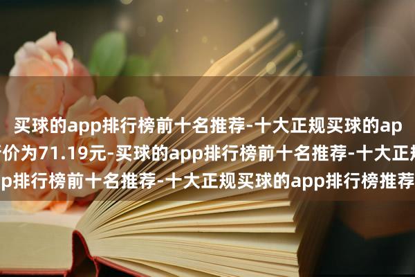 买球的app排行榜前十名推荐-十大正规买球的app排行榜推荐正股最新价为71.19元-买球的app排行榜前十名推荐-十大正规买球的app排行榜推荐