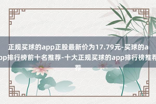 正规买球的app正股最新价为17.79元-买球的app排行榜前十名推荐-十大正规买球的app排行榜推荐