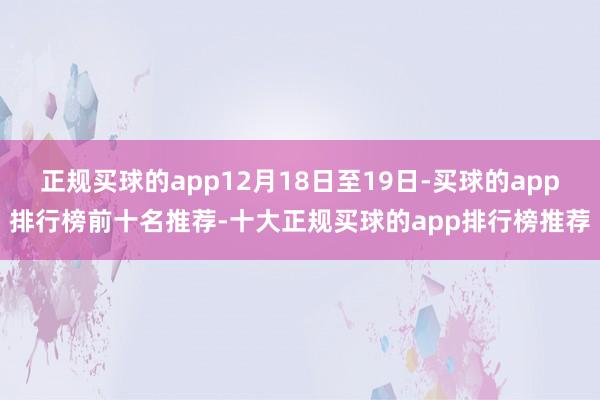 正规买球的app12月18日至19日-买球的app排行榜前十名推荐-十大正规买球的app排行榜推荐