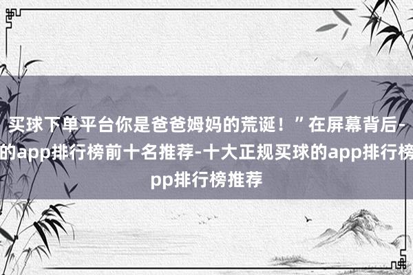 买球下单平台你是爸爸姆妈的荒诞！”在屏幕背后-买球的app排行榜前十名推荐-十大正规买球的app排行榜推荐