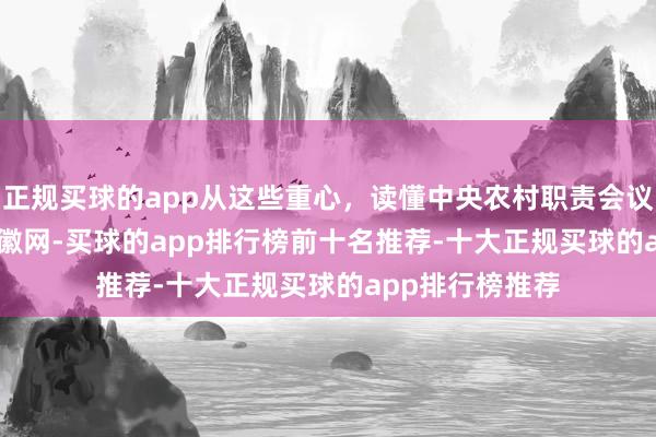 正规买球的app从这些重心，读懂中央农村职责会议_大皖新闻 | 安徽网-买球的app排行榜前十名推荐-十大正规买球的app排行榜推荐