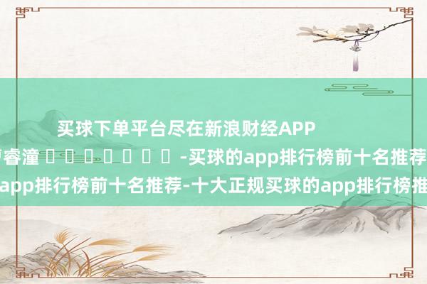 买球下单平台尽在新浪财经APP            						连累裁剪：曹睿潼 							-买球的app排行榜前十名推荐-十大正规买球的app排行榜推荐