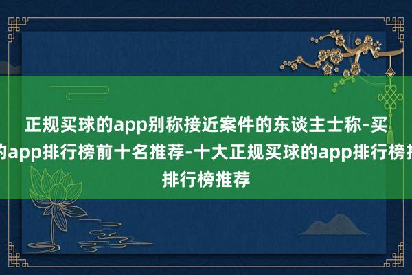 正规买球的app　　别称接近案件的东谈主士称-买球的app排行榜前十名推荐-十大正规买球的app排行榜推荐