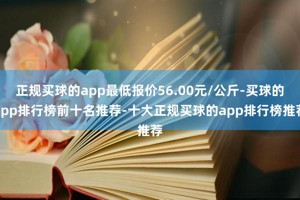 正规买球的app最低报价56.00元/公斤-买球的app排行榜前十名推荐-十大正规买球的app排行榜推荐