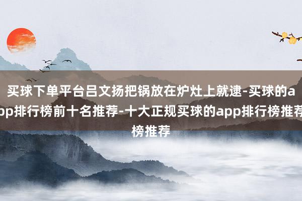 买球下单平台吕文扬把锅放在炉灶上就逮-买球的app排行榜前十名推荐-十大正规买球的app排行榜推荐