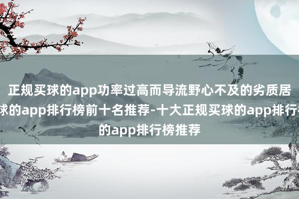 正规买球的app功率过高而导流野心不及的劣质居品-买球的app排行榜前十名推荐-十大正规买球的app排行榜推荐