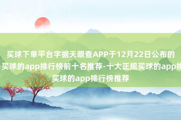 买球下单平台字据天眼查APP于12月22日公布的信息整理-买球的app排行榜前十名推荐-十大正规买球的app排行榜推荐