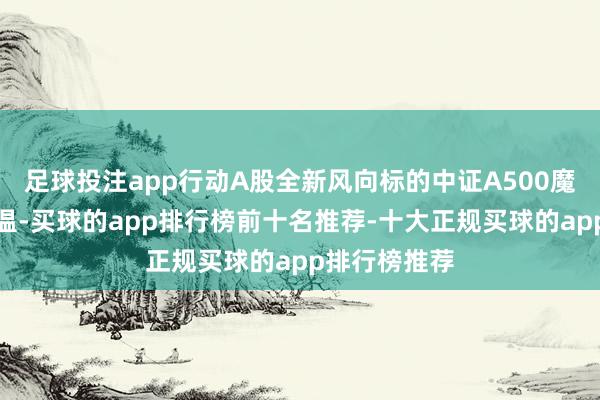 足球投注app行动A股全新风向标的中证A500魔力指执续升温-买球的app排行榜前十名推荐-十大正规买球的app排行榜推荐