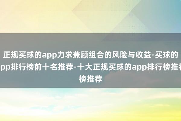 正规买球的app力求兼顾组合的风险与收益-买球的app排行榜前十名推荐-十大正规买球的app排行榜推荐