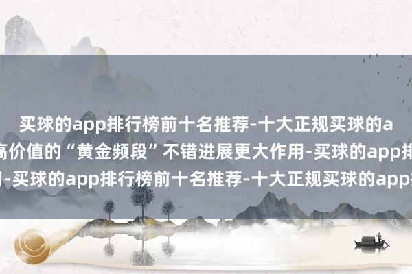 买球的app排行榜前十名推荐-十大正规买球的app排行榜推荐让这种高价值的“黄金频段”不错进展更大作用-买球的app排行榜前十名推荐-十大正规买球的app排行榜推荐