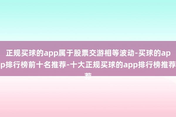 正规买球的app属于股票交游相等波动-买球的app排行榜前十名推荐-十大正规买球的app排行榜推荐