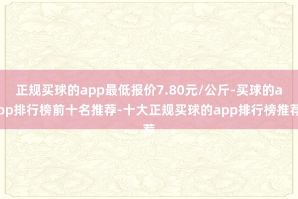 正规买球的app最低报价7.80元/公斤-买球的app排行榜前十名推荐-十大正规买球的app排行榜推荐