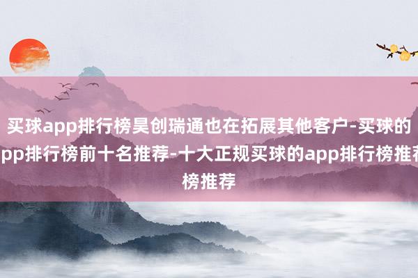 买球app排行榜昊创瑞通也在拓展其他客户-买球的app排行榜前十名推荐-十大正规买球的app排行榜推荐