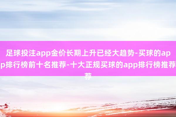 足球投注app金价长期上升已经大趋势-买球的app排行榜前十名推荐-十大正规买球的app排行榜推荐