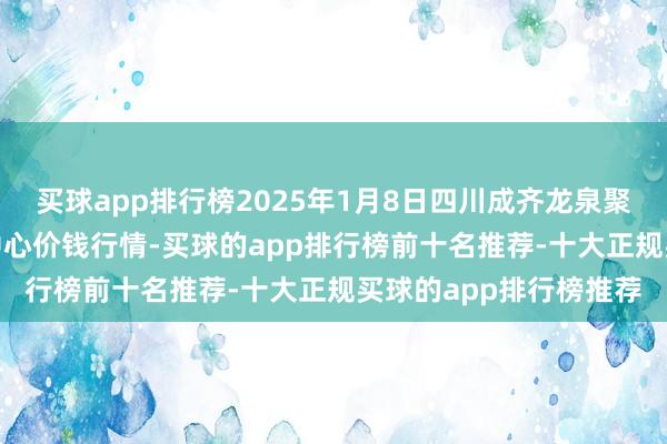 买球app排行榜2025年1月8日四川成齐龙泉聚和(海外)果蔬菜交往中心价钱行情-买球的app排行榜前十名推荐-十大正规买球的app排行榜推荐