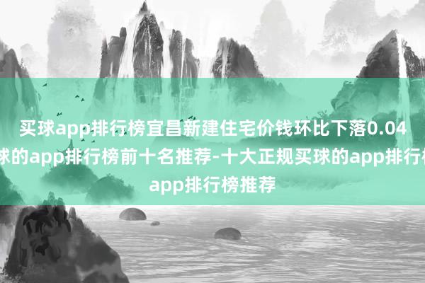 买球app排行榜宜昌新建住宅价钱环比下落0.04%-买球的app排行榜前十名推荐-十大正规买球的app排行榜推荐