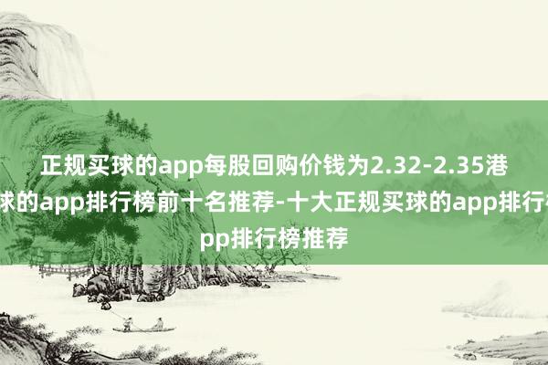 正规买球的app每股回购价钱为2.32-2.35港元-买球的app排行榜前十名推荐-十大正规买球的app排行榜推荐