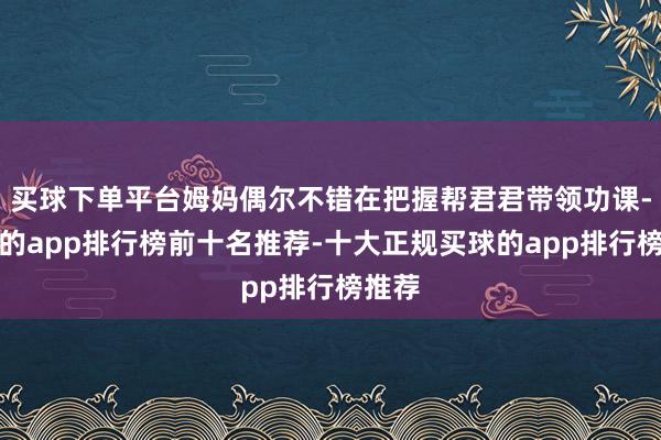 买球下单平台姆妈偶尔不错在把握帮君君带领功课-买球的app排行榜前十名推荐-十大正规买球的app排行榜推荐