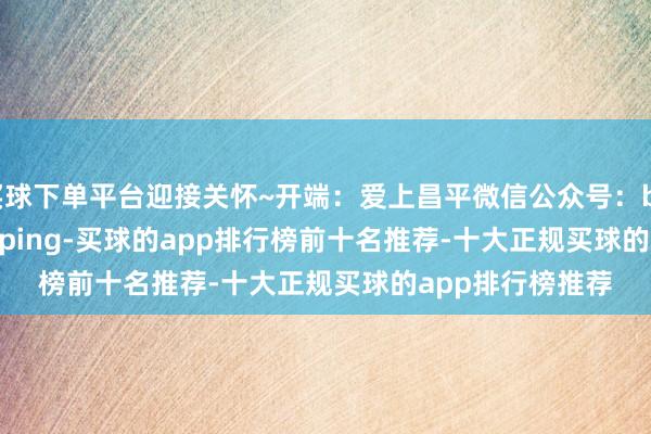 买球下单平台迎接关怀~开端：爱上昌平微信公众号：beijingshichangping-买球的app排行榜前十名推荐-十大正规买球的app排行榜推荐