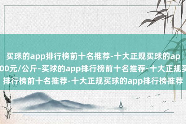 买球的app排行榜前十名推荐-十大正规买球的app排行榜推荐出入10.00元/公斤-买球的app排行榜前十名推荐-十大正规买球的app排行榜推荐