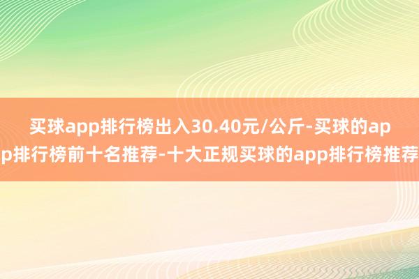 买球app排行榜出入30.40元/公斤-买球的app排行榜前十名推荐-十大正规买球的app排行榜推荐