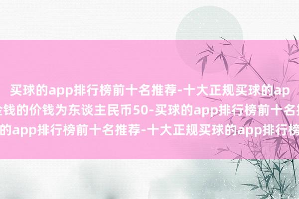 买球的app排行榜前十名推荐-十大正规买球的app排行榜推荐出售方向金钱的价钱为东谈主民币50-买球的app排行榜前十名推荐-十大正规买球的app排行榜推荐